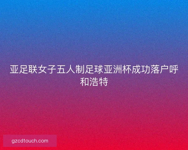 亚足联女子五人制足球亚洲杯成功落户呼和浩特