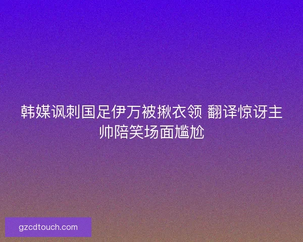 韩媒讽刺国足伊万被揪衣领 翻译惊讶主帅陪笑场面尴尬