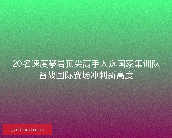 20名速度攀岩顶尖高手入选国家集训队备战国际赛场冲刺新高度