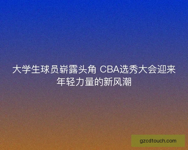 大学生球员崭露头角 CBA选秀大会迎来年轻力量的新风潮