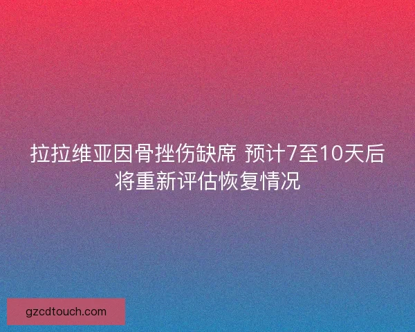 拉拉维亚因骨挫伤缺席 预计7至10天后将重新评估恢复情况 拉拉维亚因骨挫伤缺席 预计7至10天后将重新评估恢复情况