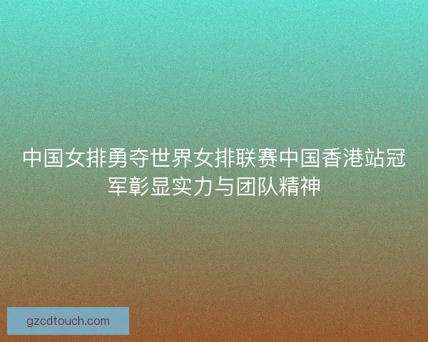 中国女排勇夺世界女排联赛中国香港站冠军彰显实力与团队精神