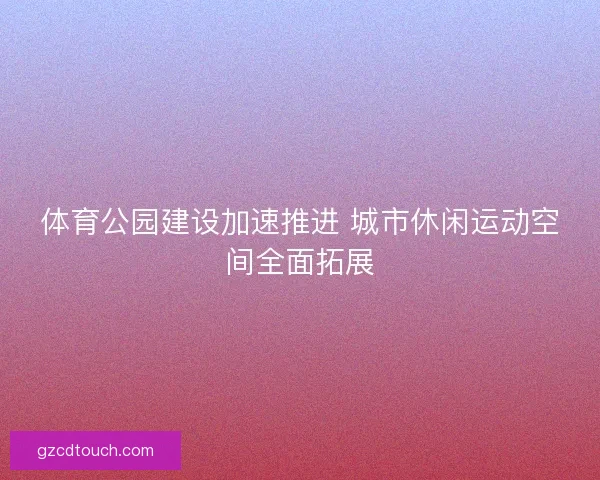 体育公园建设加速推进 城市休闲运动空间全面拓展