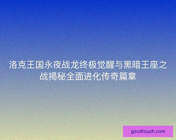 洛克王国永夜战龙终极觉醒与黑暗王座之战揭秘全面进化传奇篇章