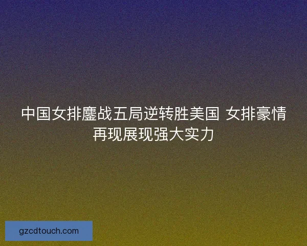 中国女排鏖战五局逆转胜美国 女排豪情再现展现强大实力