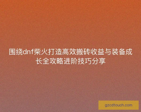 围绕dnf柴火打造高效搬砖收益与装备成长全攻略进阶技巧分享
