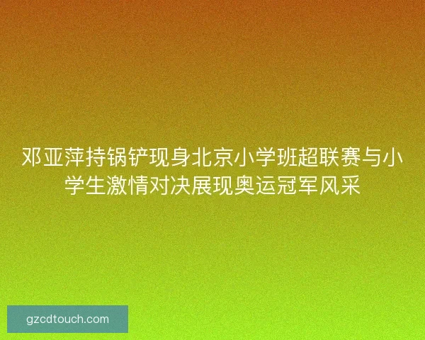 邓亚萍持锅铲现身北京小学班超联赛与小学生激情对决展现奥运冠军风采