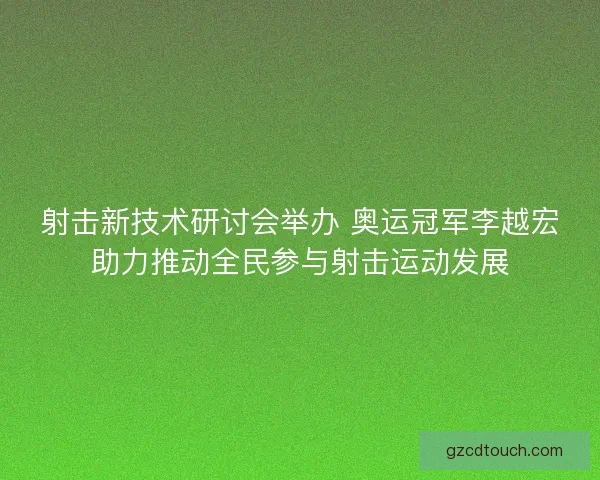 射击新技术研讨会举办 奥运冠军李越宏助力推动全民参与射击运动发展