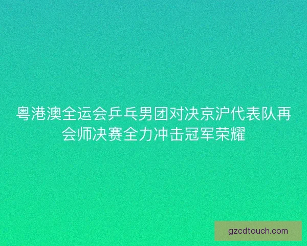 粤港澳全运会乒乓男团对决京沪代表队再会师决赛全力冲击冠军荣耀