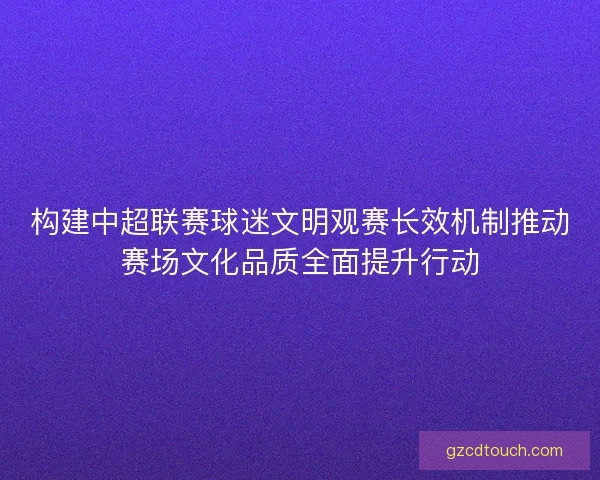 构建中超联赛球迷文明观赛长效机制推动赛场文化品质全面提升行动 构建中超联赛球迷文明观赛长效机制推动赛场文化品质全面提升行动