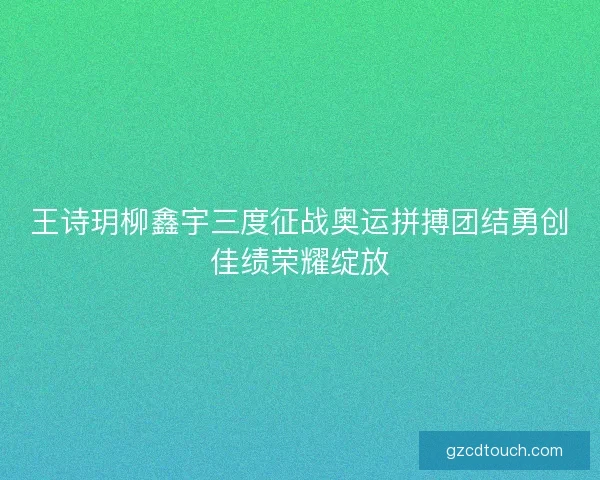 王诗玥柳鑫宇三度征战奥运拼搏团结勇创佳绩荣耀绽放